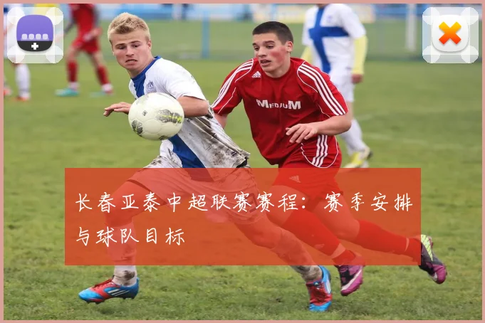 长春亚泰中超联赛赛程：赛季安排与球队目标