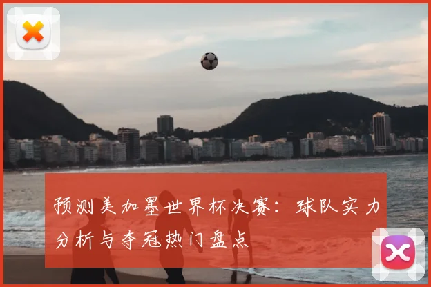 预测美加墨世界杯决赛：球队实力分析与夺冠热门盘点