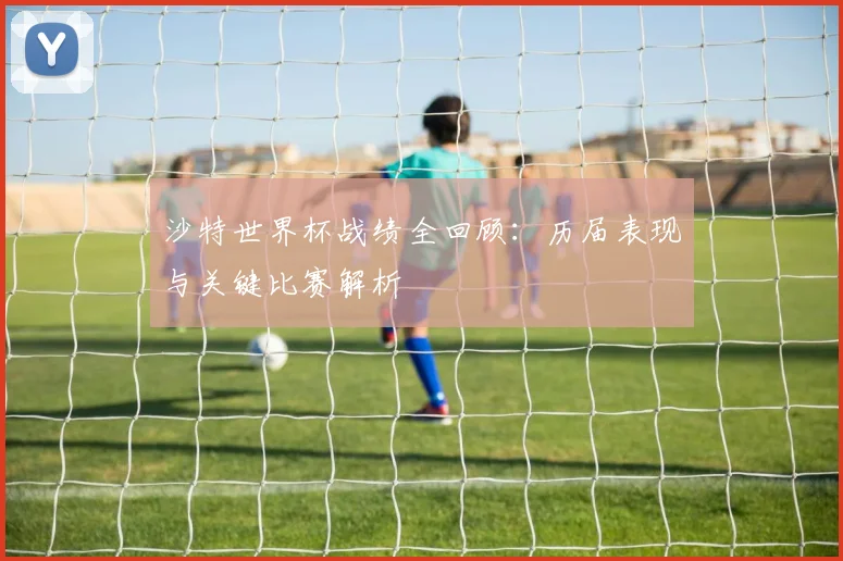沙特世界杯战绩全回顾：历届表现与关键比赛解析