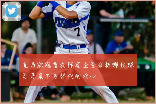 皇马欧冠首发阵容全景分析哪位球员是最不可替代的核心